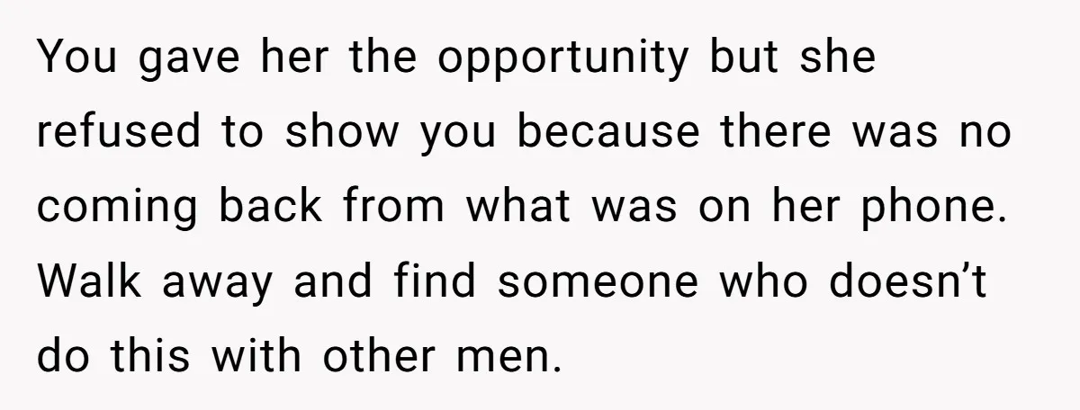 You gave her the opportunity but she refused to show you because there was no coming back from what was on her phone. Walk away and find someone who doesn’t...