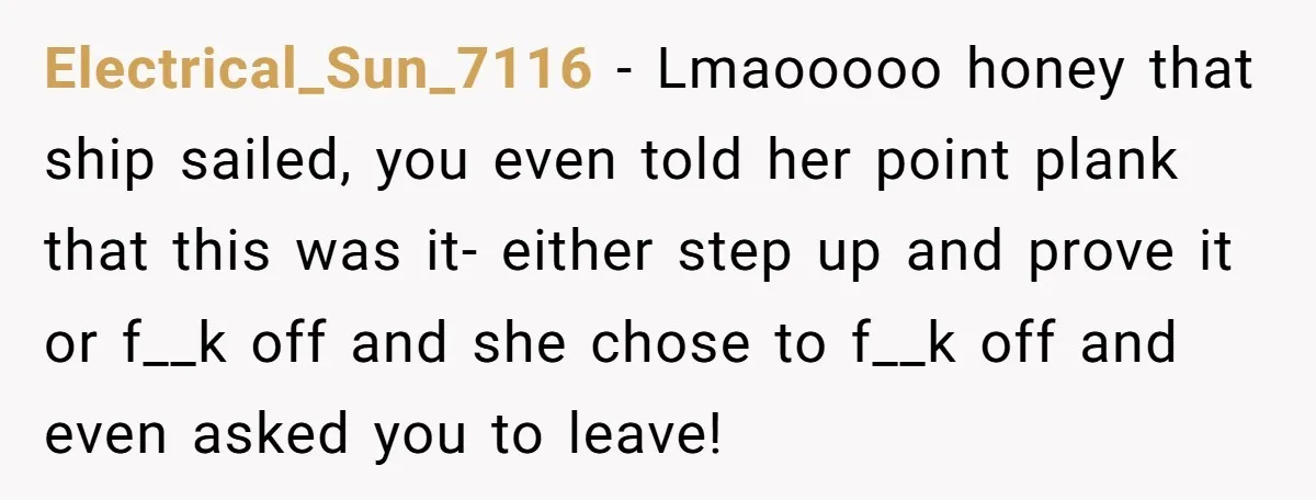 Electrical_Sun_7116 − Lmaooooo honey that ship sailed, you even told her point plank that this was it- either step up and prove it or f__k off and she chose to...