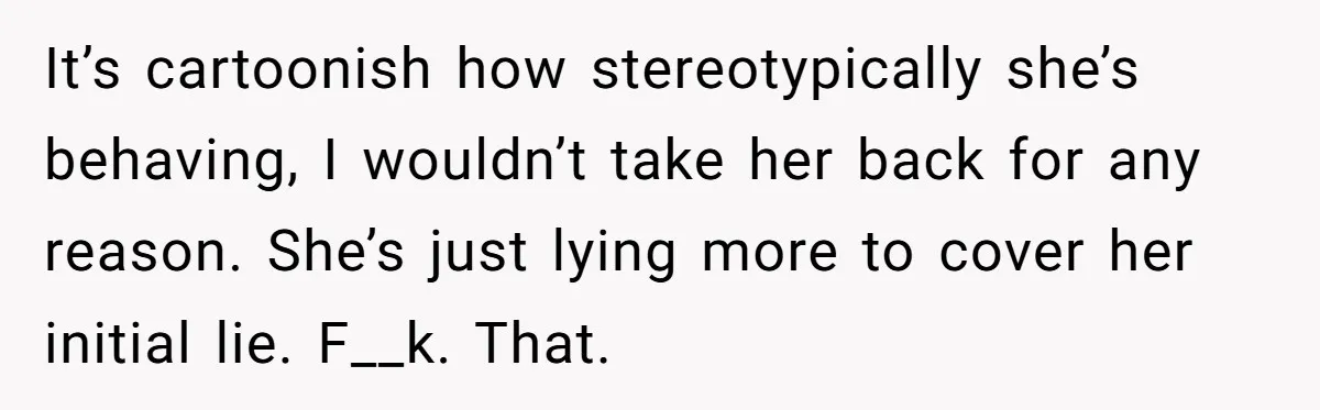 It’s cartoonish how stereotypically she’s behaving, I wouldn’t take her back for any reason. She’s just lying more to cover her initial lie. F__k. That.