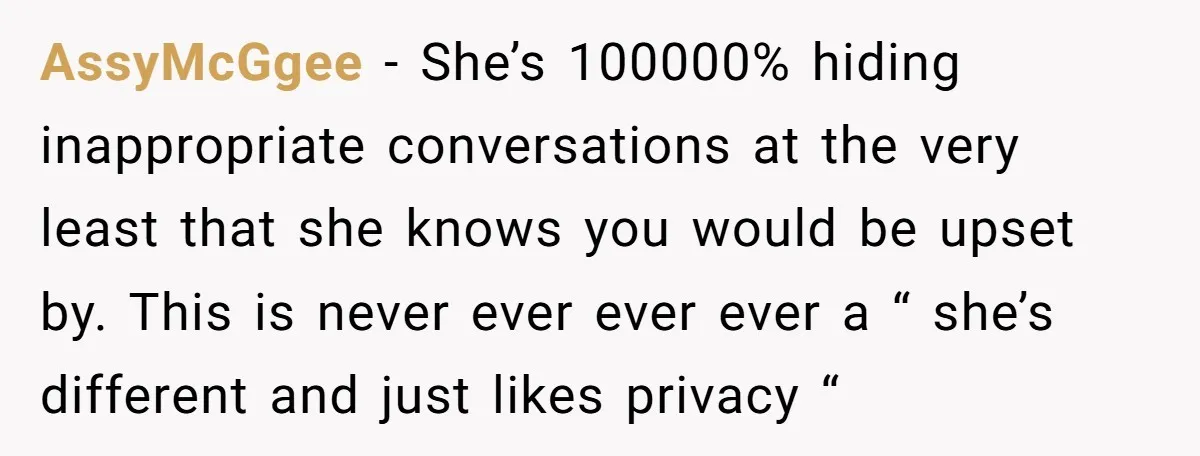 AssyMcGgee − She’s 100000% hiding inappropriate conversations at the very least that she knows you would be upset by. This is never ever ever ever a “ she’s different and...