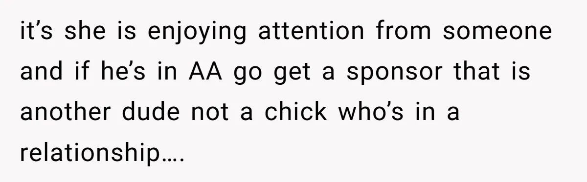 it’s she is enjoying attention from someone and if he’s in AA go get a sponsor that is another dude not a chick who’s in a relationship….
