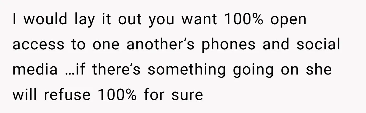 I would lay it out you want 100% open access to one another’s phones and social media …if there’s something going on she will refuse 100% for sure