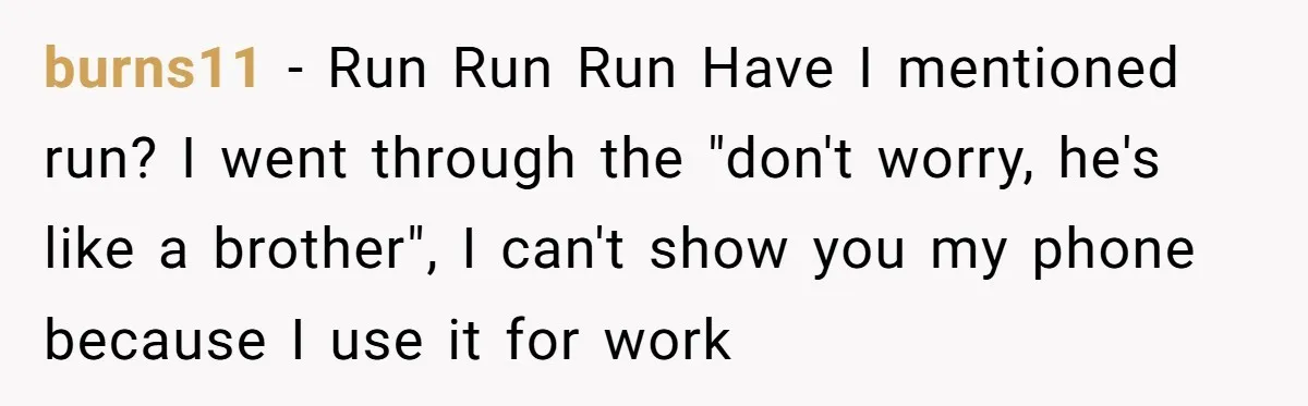 burns11 − Run Run Run Have I mentioned run? I went through the "don't worry, he's like a brother", I can't show you my phone because I use it for...