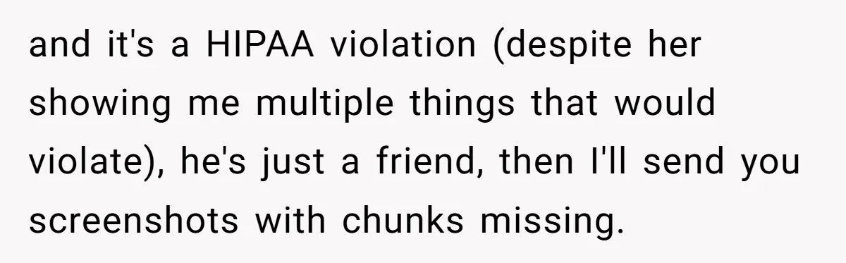 and it's a HIPAA violation (despite her showing me multiple things that would violate), he's just a friend, then I'll send you screenshots with chunks missing.