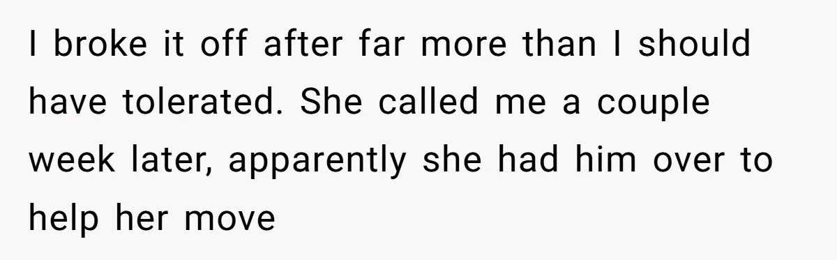 I broke it off after far more than I should have tolerated. She called me a couple week later, apparently she had him over to help her move