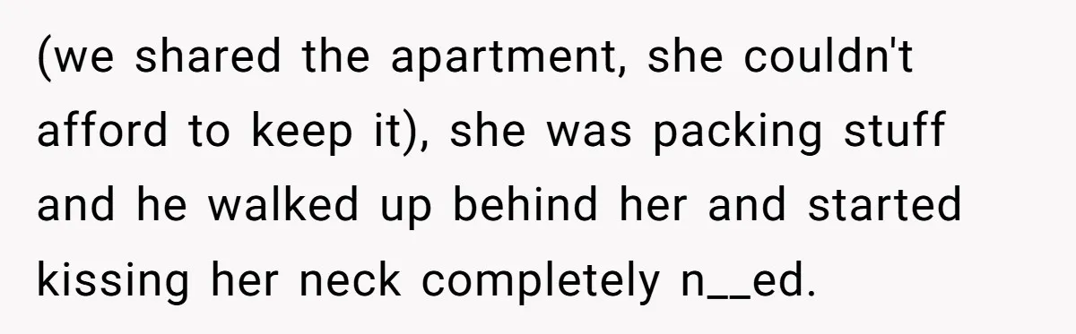 (we shared the apartment, she couldn't afford to keep it), she was packing stuff and he walked up behind her and started kissing her neck completely n__ed.