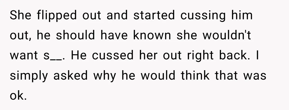She flipped out and started cussing him out, he should have known she wouldn't want s__. He cussed her out right back. I simply asked why he would think that...