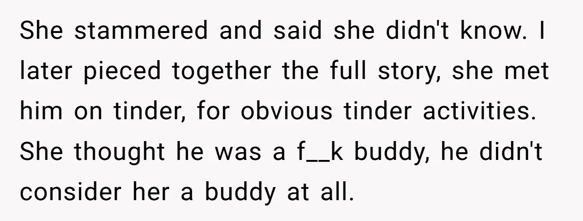 She stammered and said she didn't know. I later pieced together the full story, she met him on tinder, for obvious tinder activities. She thought he was a f__k buddy,...