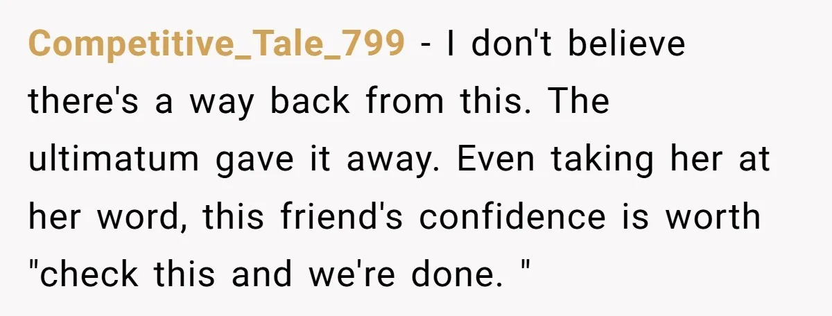 Competitive_Tale_799 − I don't believe there's a way back from this. The ultimatum gave it away. Even taking her at her word, this friend's confidence is worth "check this and...