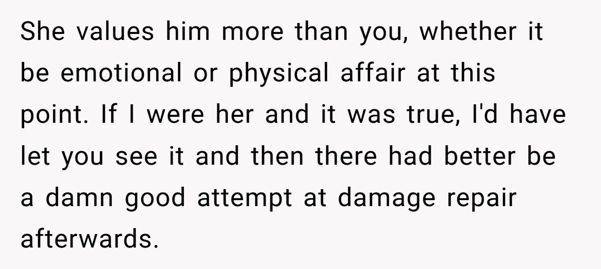 She values him more than you, whether it be emotional or physical affair at this point. If I were her and it was true, I'd have let you see it...