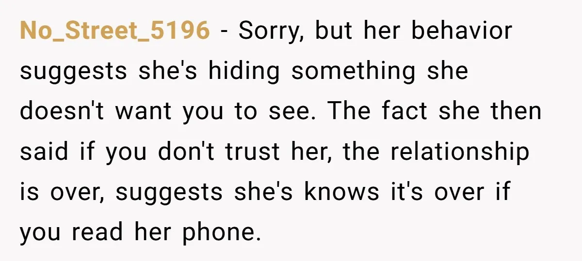 No_Street_5196 − Sorry, but her behavior suggests she's hiding something she doesn't want you to see. The fact she then said if you don't trust her, the relationship is over,...