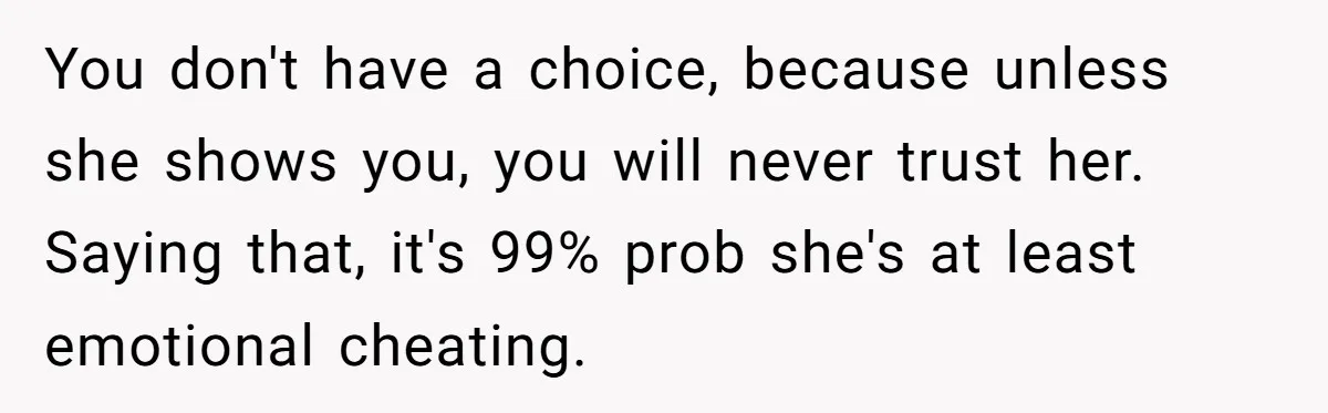 You don't have a choice, because unless she shows you, you will never trust her. Saying that, it's 99% prob she's at least emotional cheating.