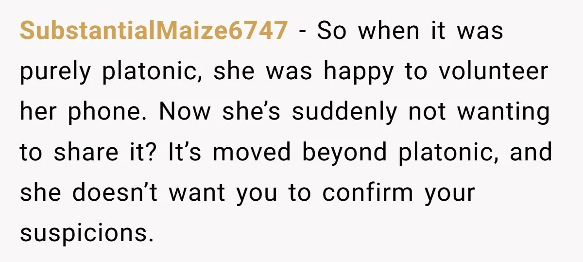 SubstantialMaize6747 − So when it was purely platonic, she was happy to volunteer her phone. Now she’s suddenly not wanting to share it? It’s moved beyond platonic, and she doesn’t...