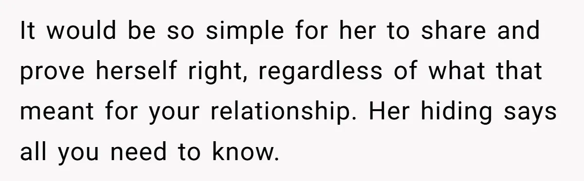 It would be so simple for her to share and prove herself right, regardless of what that meant for your relationship. Her hiding says all you need to know.