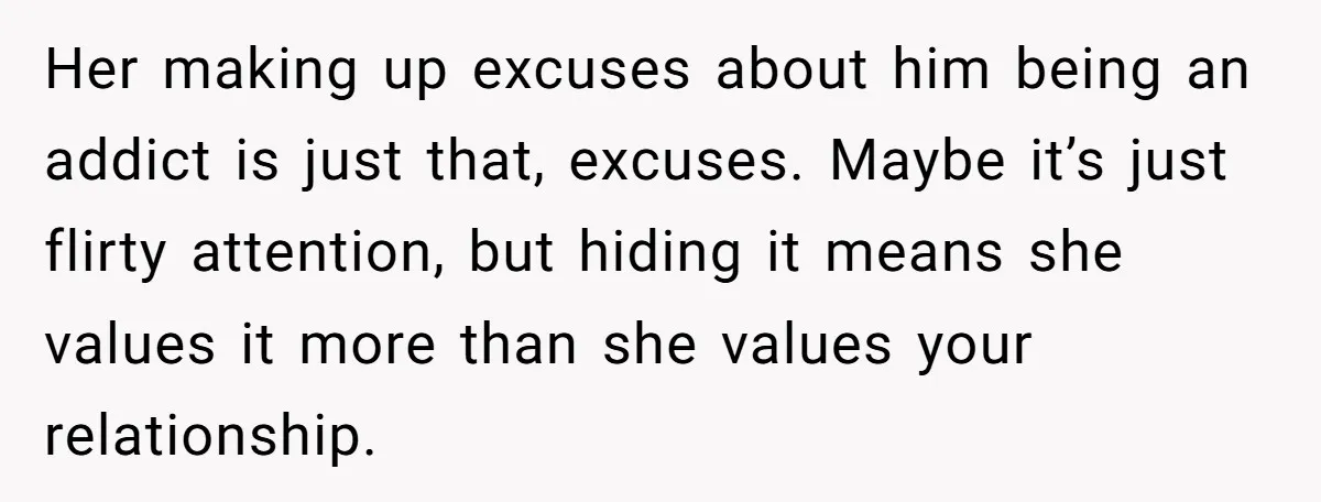 Her making up excuses about him being an addict is just that, excuses. Maybe it’s just flirty attention, but hiding it means she values it more than she values your...