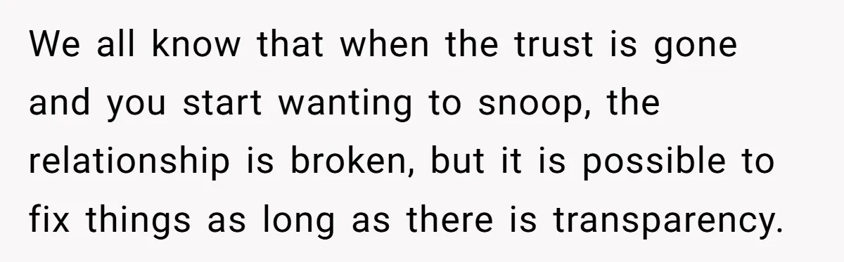 We all know that when the trust is gone and you start wanting to snoop, the relationship is broken, but it is possible to fix things as long as there...