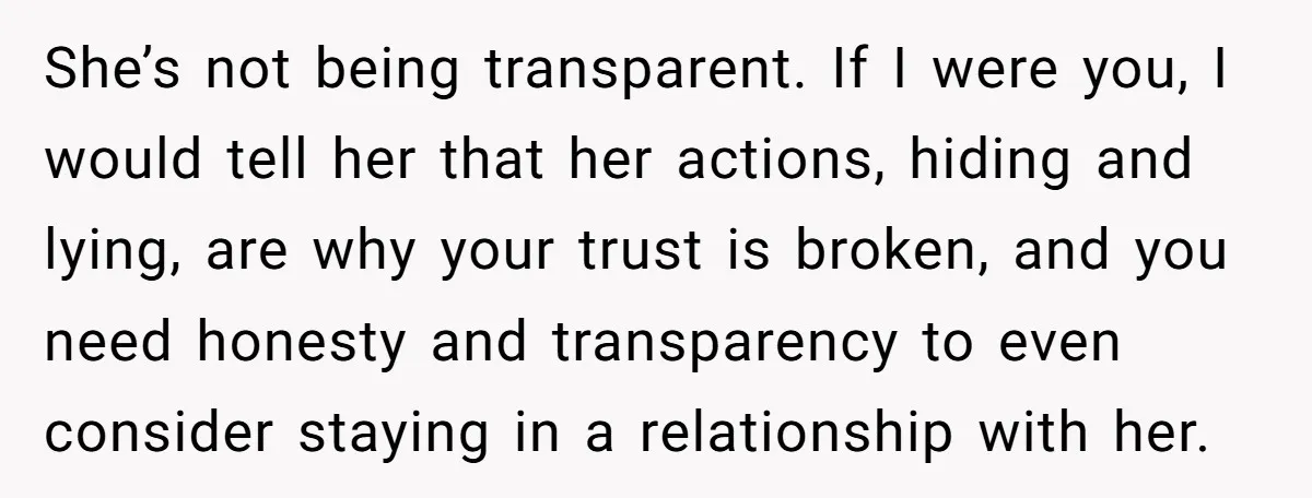 She’s not being transparent. If I were you, I would tell her that her actions, hiding and lying, are why your trust is broken, and you need honesty and transparency...
