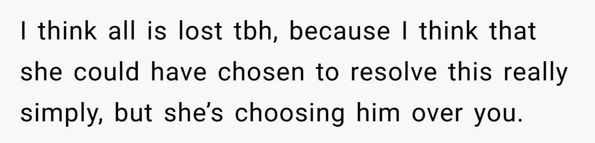 I think all is lost tbh, because I think that she could have chosen to resolve this really simply, but she’s choosing him over you.