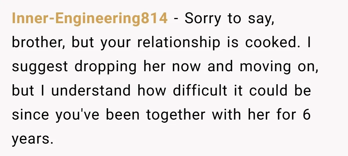 Inner-Engineering814 − Sorry to say, brother, but your relationship is cooked. I suggest dropping her now and moving on, but I understand how difficult it could be since you've been...