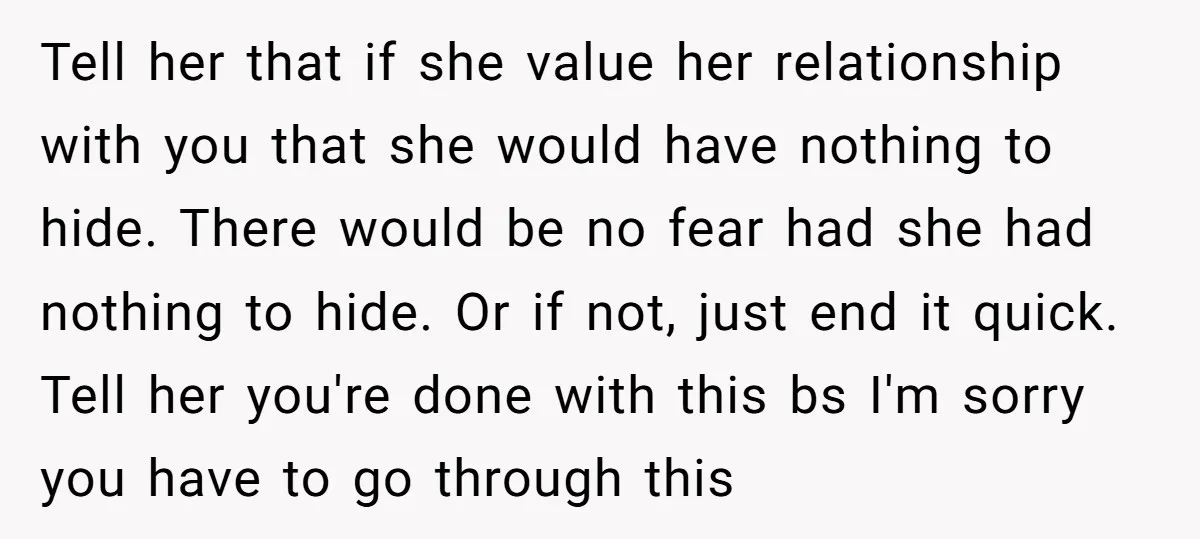 Tell her that if she value her relationship with you that she would have nothing to hide. There would be no fear had she had nothing to hide. Or if...