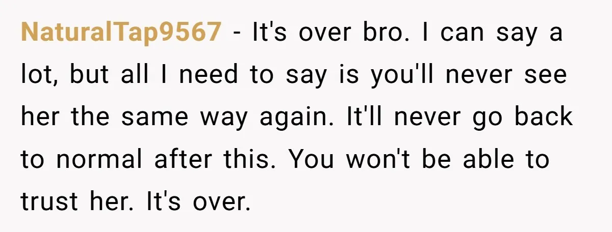 NaturalTap9567 − It's over bro. I can say a lot, but all I need to say is you'll never see her the same way again. It'll never go back to...