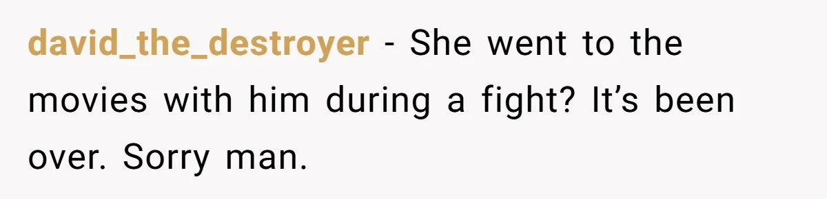 david_the_destroyer − She went to the movies with him during a fight? It’s been over. Sorry man.