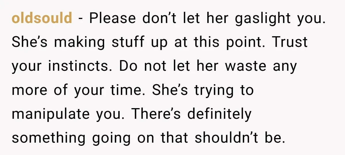 oldsould − Please don’t let her gaslight you. She’s making stuff up at this point. Trust your instincts. Do not let her waste any more of your time. She’s trying...