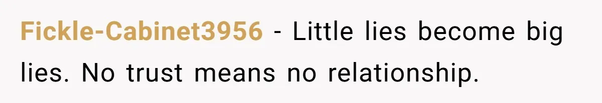 Fickle-Cabinet3956 − Little lies become big lies. No trust means no relationship.
