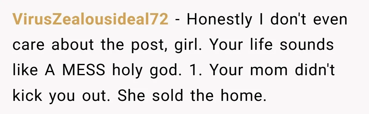 VirusZealousideal72 − Honestly I don't even care about the post, girl. Your life sounds like A MESS holy god. 1. Your mom didn't kick you out. She sold the home.