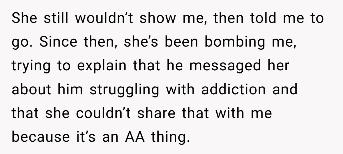 She still wouldn’t show me, then told me to go. Since then, she’s been bombing me, trying to explain that he messaged her about him struggling with addiction and that...