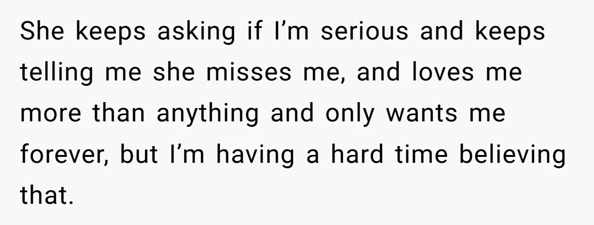 She keeps asking if I’m serious and keeps telling me she misses me, and loves me more than anything and only wants me forever, but I’m having a hard time...