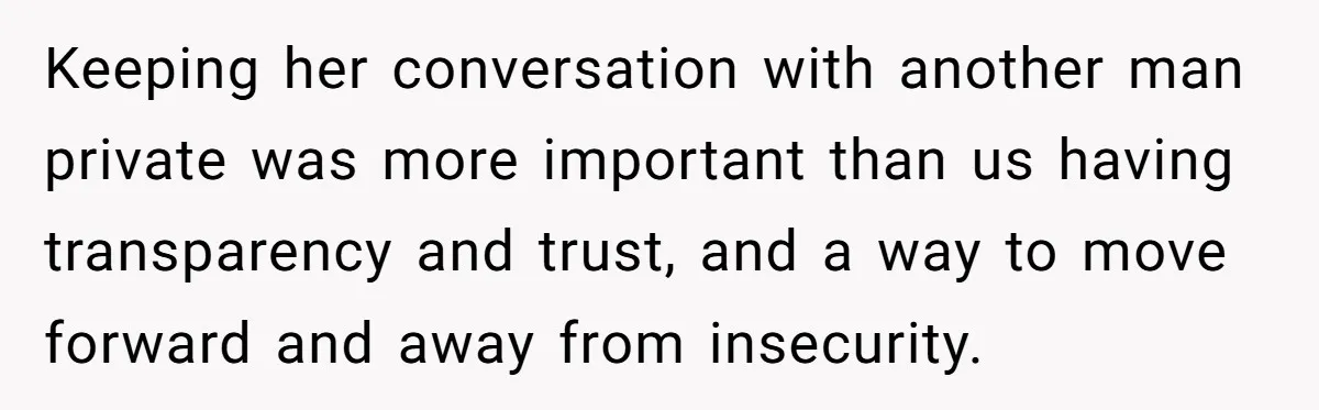 Keeping her conversation with another man private was more important than us having transparency and trust, and a way to move forward and away from insecurity.