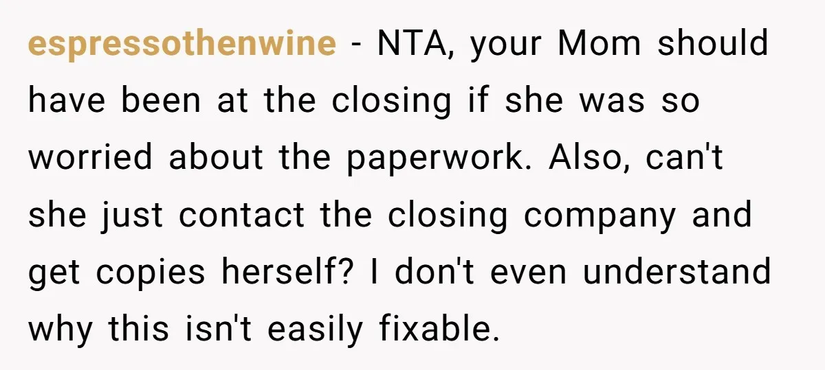 espressothenwine − NTA, your Mom should have been at the closing if she was so worried about the paperwork. Also, can't she just contact the closing company and get copies...