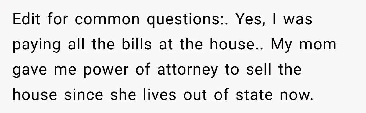 Edit for common questions:. Yes, I was paying all the bills at the house.. My mom gave me power of attorney to sell the house since she lives out of...