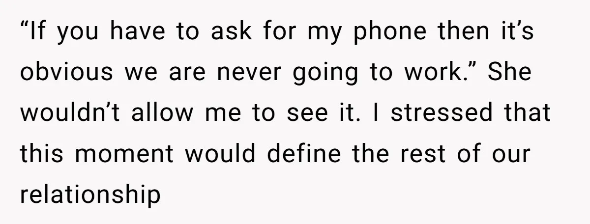 “If you have to ask for my phone then it’s obvious we are never going to work.” She wouldn’t allow me to see it. I stressed that this moment would...