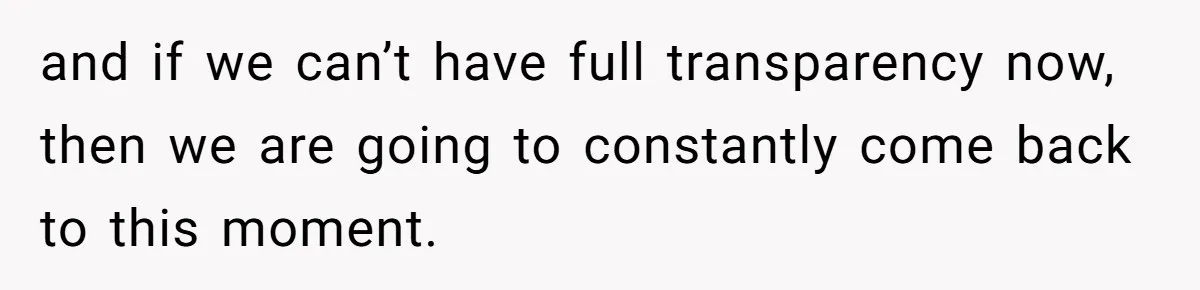 and if we can’t have full transparency now, then we are going to constantly come back to this moment.
