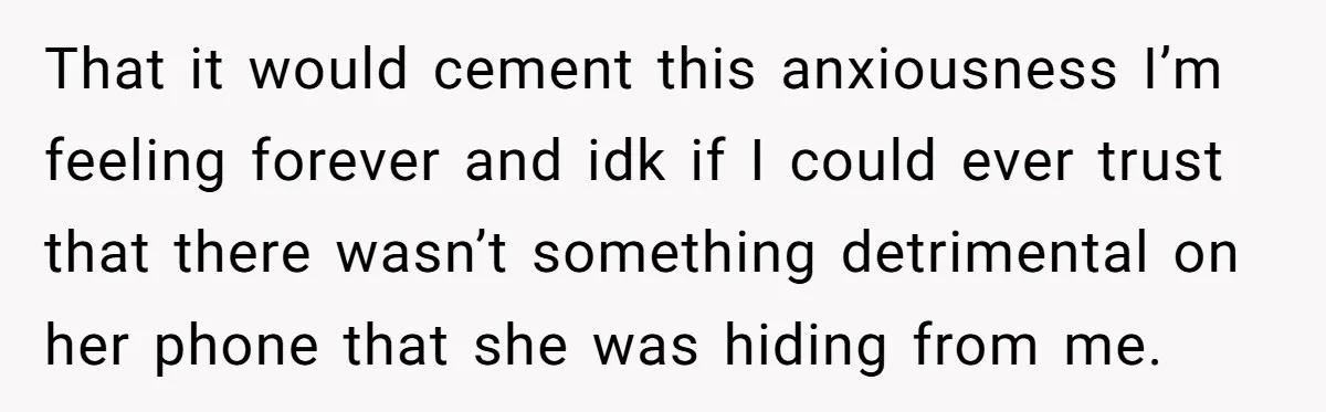 That it would cement this anxiousness I’m feeling forever and idk if I could ever trust that there wasn’t something detrimental on her phone that she was hiding from me.