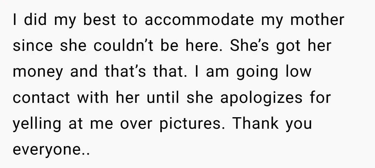I did my best to accommodate my mother since she couldn’t be here. She’s got her money and that’s that. I am going low contact with her until she apologizes...
