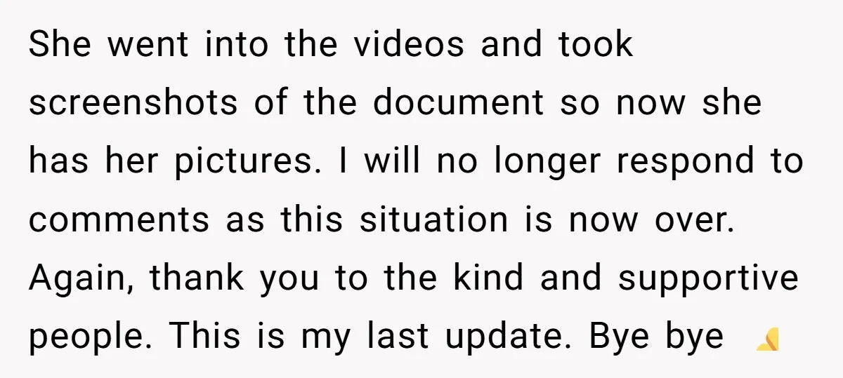 She went into the videos and took screenshots of the document so now she has her pictures. I will no longer respond to comments as this situation is now over....