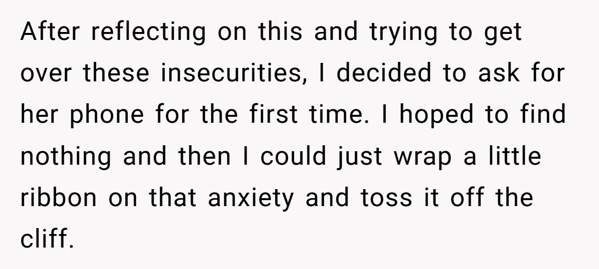 After reflecting on this and trying to get over these insecurities, I decided to ask for her phone for the first time. I hoped to find nothing and then I...