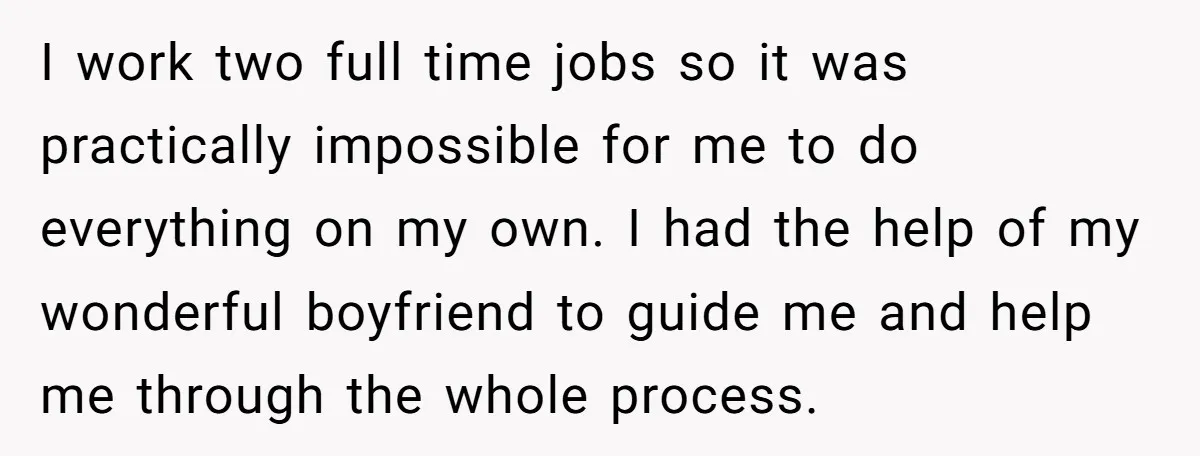 I work two full time jobs so it was practically impossible for me to do everything on my own. I had the help of my wonderful boyfriend to guide me...