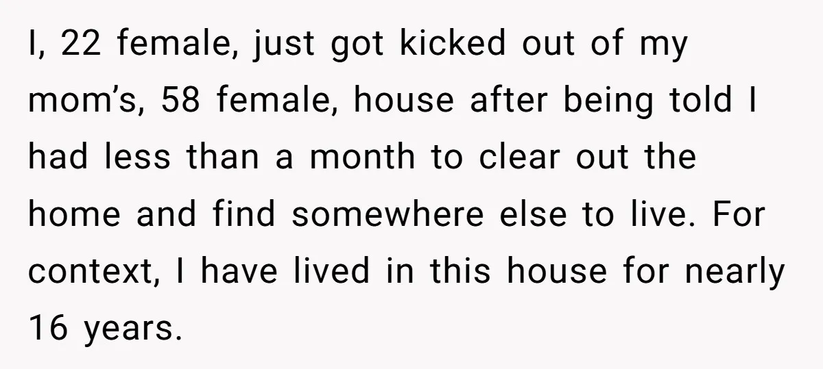 I, 22 female, just got kicked out of my mom’s, 58 female, house after being told I had less than a month to clear out the home and find somewhere...