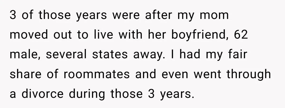 3 of those years were after my mom moved out to live with her boyfriend, 62 male, several states away. I had my fair share of roommates and even went...