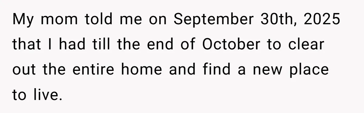 My mom told me on September 30th, 2025 that I had till the end of October to clear out the entire home and find a new place to live.
