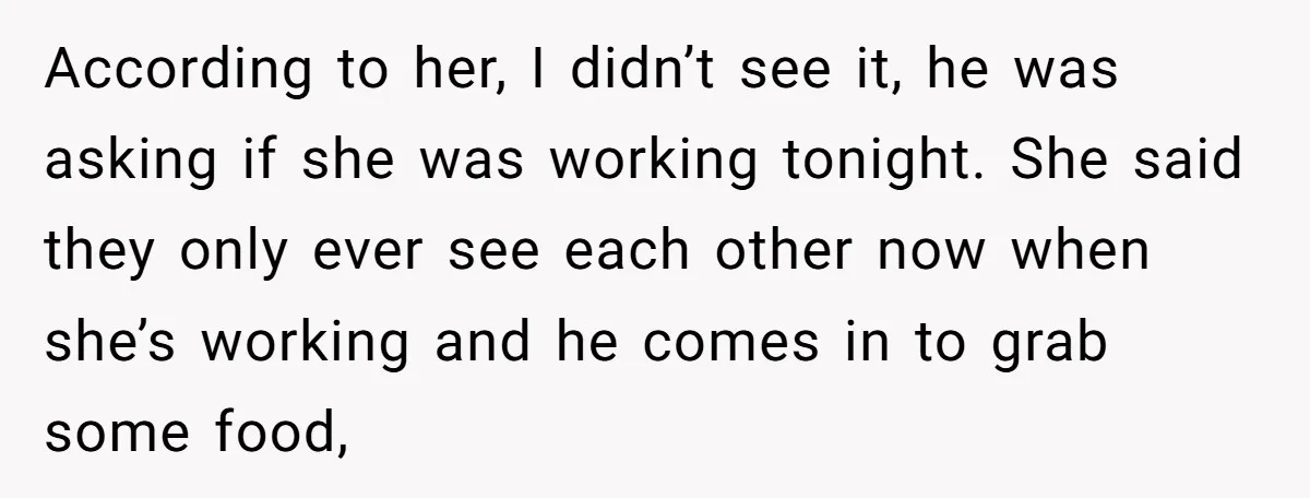 According to her, I didn’t see it, he was asking if she was working tonight. She said they only ever see each other now when she’s working and he comes...