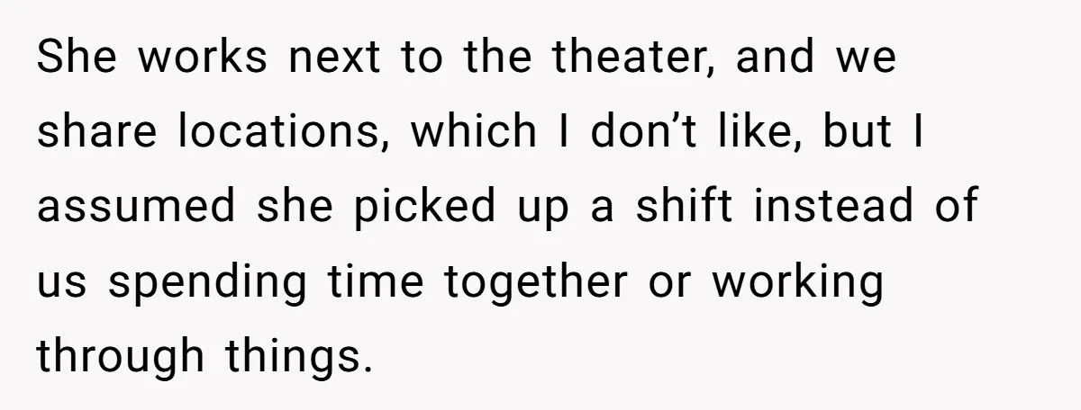 She works next to the theater, and we share locations, which I don’t like, but I assumed she picked up a shift instead of us spending time together or working...