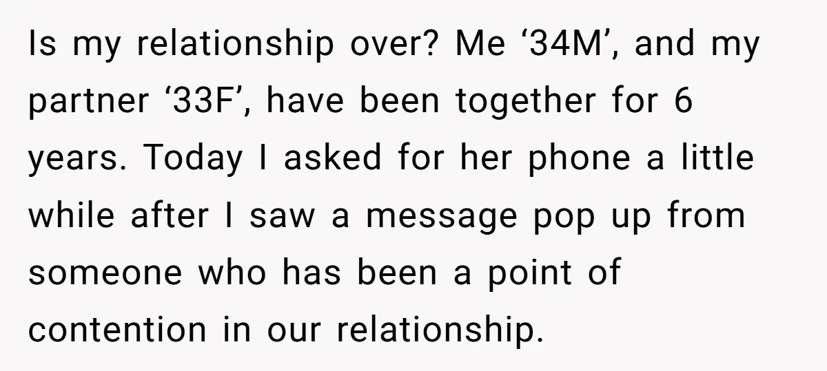 Is my relationship over? Me ‘34M’, and my partner ‘33F’, have been together for 6 years. Today I asked for her phone a little while after I saw a message...