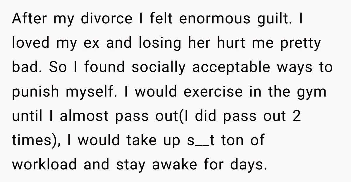 After my divorce I felt enormous guilt. I loved my ex and losing her hurt me pretty bad. So I found socially acceptable ways to punish myself. I would exercise...