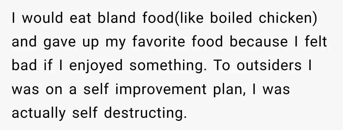 I would eat bland food(like boiled chicken) and gave up my favorite food because I felt bad if I enjoyed something. To outsiders I was on a self improvement plan,...