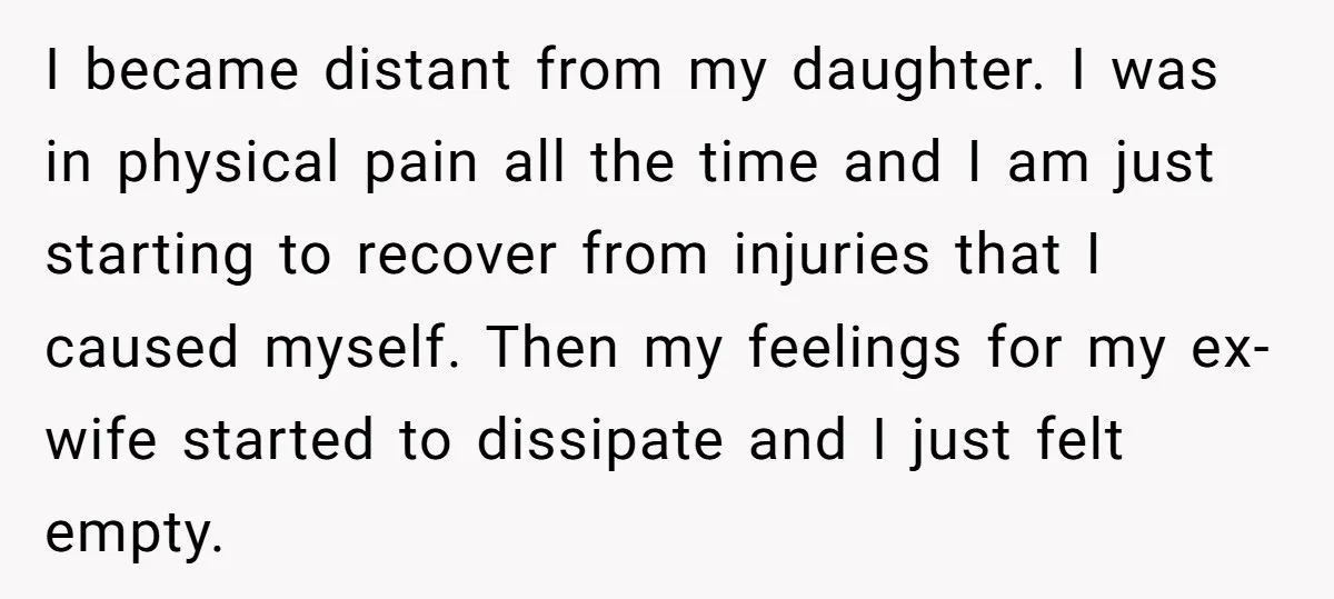I became distant from my daughter. I was in physical pain all the time and I am just starting to recover from injuries that I caused myself. Then my feelings...